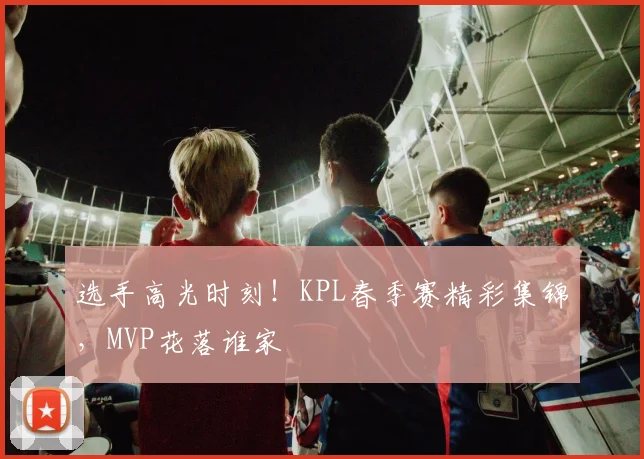 选手高光时刻!KPL春季赛精彩集锦,MVP花落谁家