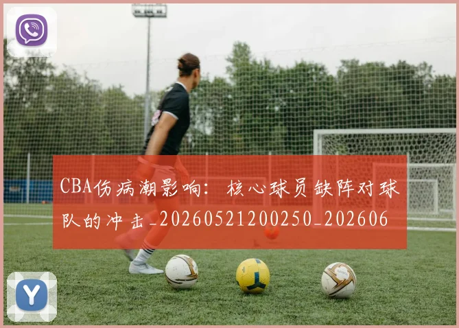 CBA伤病潮影响:核心球员缺阵对球队的冲击_20260521200250_20260606165143