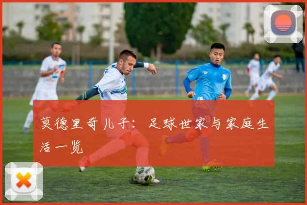 莫德里奇儿子:足球世家与家庭生活一览