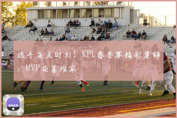 选手高光时刻!KPL春季赛精彩集锦,MVP花落谁家